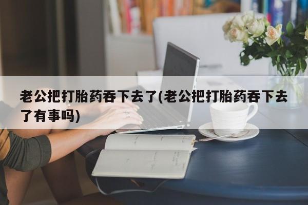 米索前列醇在线下单老公把打胎药吞下去了(老公把打胎药吞下去了有事吗)