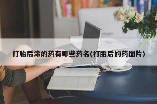 米索前列醇在线下单打胎后涂的药有哪些药名(打胎后的药图片)