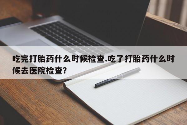 米索前列醇在线下单吃完打胎药什么时候检查.吃了打胎药什么时候去医院检查？