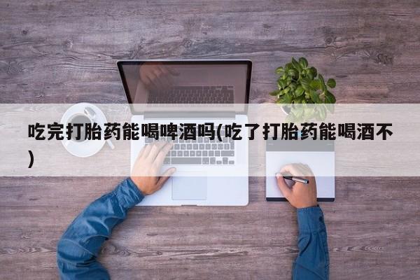 米索前列醇在线下单吃完打胎药能喝啤酒吗(吃了打胎药能喝酒不)