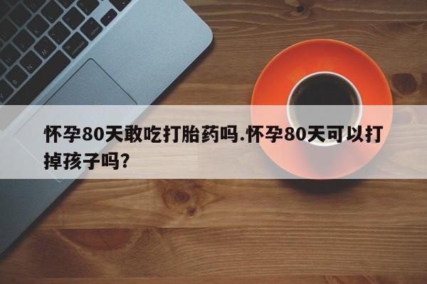 米索前列醇在线下单怀孕80天敢吃打胎药吗.怀孕80天可以打掉孩子吗？