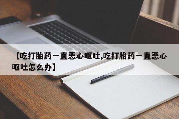 米索前列醇在线下单【吃打胎药一直恶心呕吐,吃打胎药一直恶心呕吐怎么办】