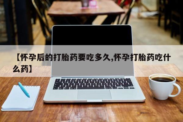 米索前列醇在线下单【怀孕后的打胎药要吃多久,怀孕打胎药吃什么药】
