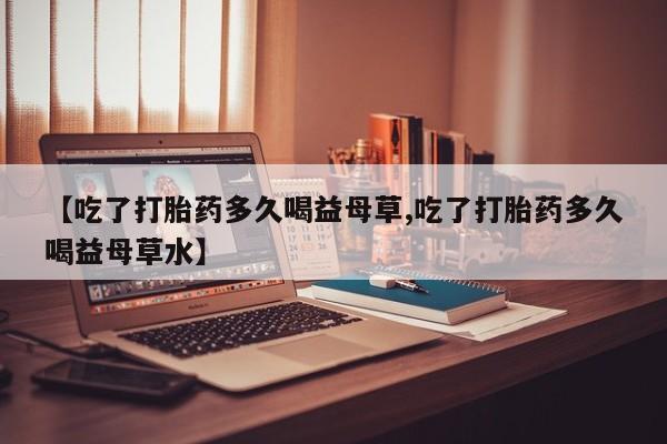 米索前列醇在线下单【吃了打胎药多久喝益母草,吃了打胎药多久喝益母草水】