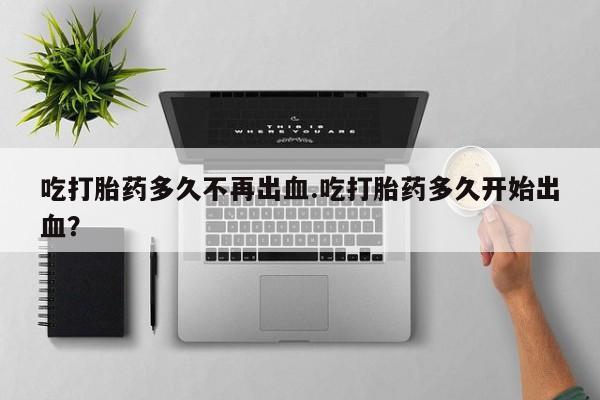 米索前列醇在线下单吃打胎药多久不再出血.吃打胎药多久开始出血？