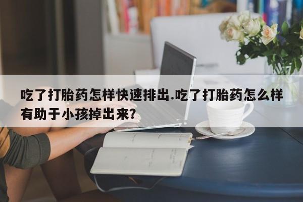 米索前列醇在线下单吃了打胎药怎样快速排出.吃了打胎药怎么样有助于小孩掉出来？