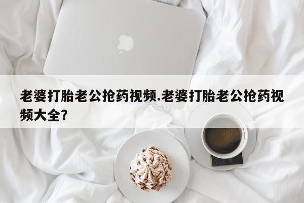 米索前列醇在线下单老婆打胎老公抢药视频.老婆打胎老公抢药视频大全？