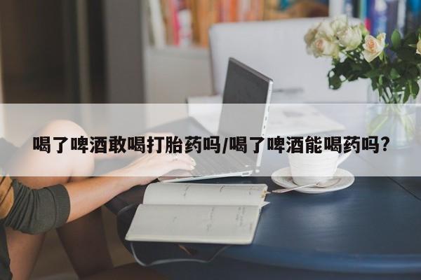 米索前列醇在线下单喝了啤酒敢喝打胎药吗/喝了啤酒能喝药吗?