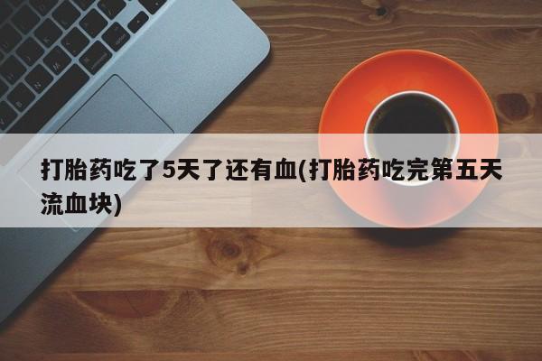 米索前列醇在线下单打胎药吃了5天了还有血(打胎药吃完第五天流血块)