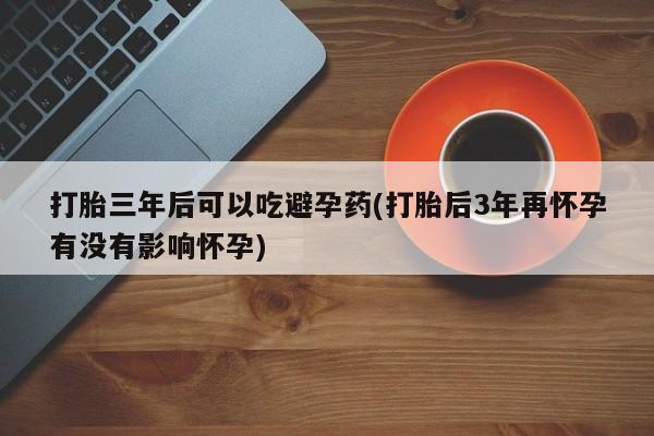 米索前列醇在线下单打胎三年后可以吃避孕药(打胎后3年再怀孕有没有影响怀孕)