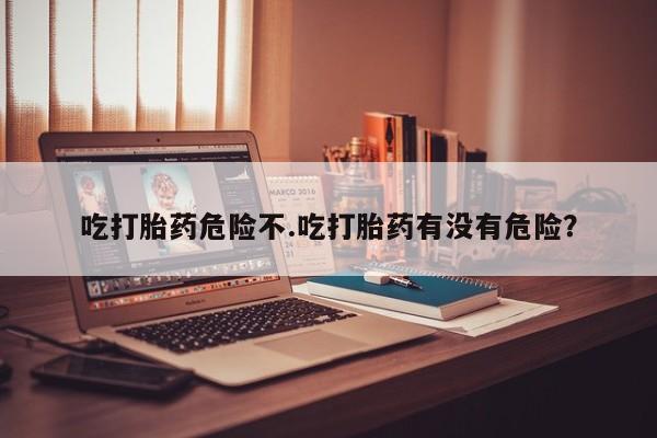 米索前列醇在线下单吃打胎药危险不.吃打胎药有没有危险？