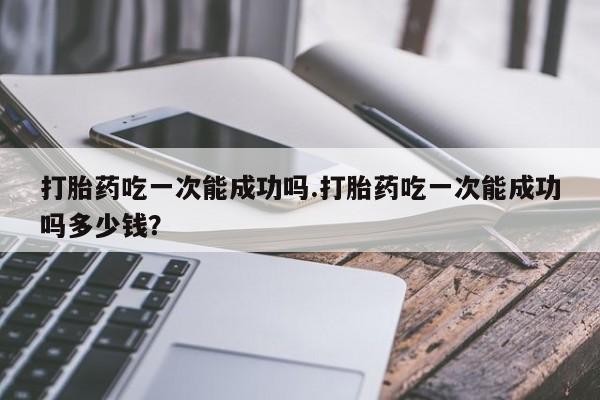 米索前列醇在线下单打胎药吃一次能成功吗.打胎药吃一次能成功吗多少钱？