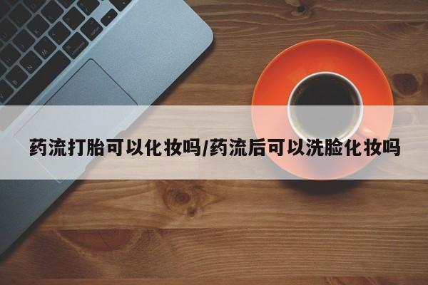 米索前列醇在线下单药流打胎可以化妆吗/药流后可以洗脸化妆吗