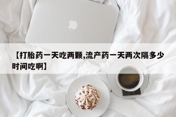米索前列醇在线下单【打胎药一天吃两颗,流产药一天两次隔多少时间吃啊】