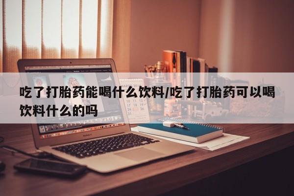 米索前列醇在线下单吃了打胎药能喝什么饮料/吃了打胎药可以喝饮料什么的吗