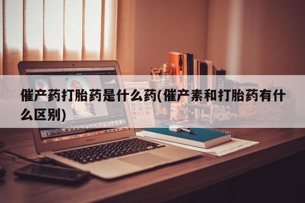 米索前列醇在线下单催产药打胎药是什么药(催产素和打胎药有什么区别)
