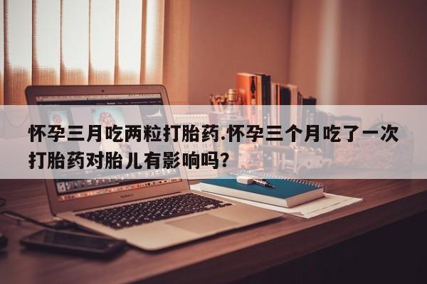 米索前列醇在线下单怀孕三月吃两粒打胎药.怀孕三个月吃了一次打胎药对胎儿有影响吗？