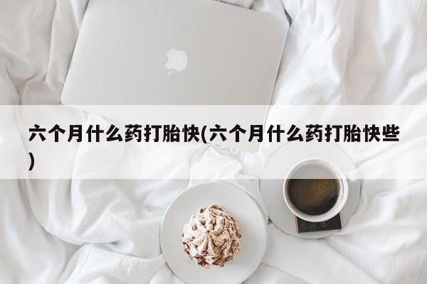 米索前列醇在线下单六个月什么药打胎快(六个月什么药打胎快些)