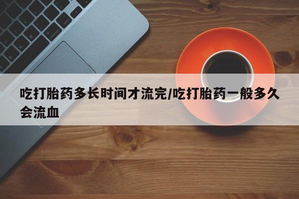 米索前列醇在线下单吃打胎药多长时间才流完/吃打胎药一般多久会流血