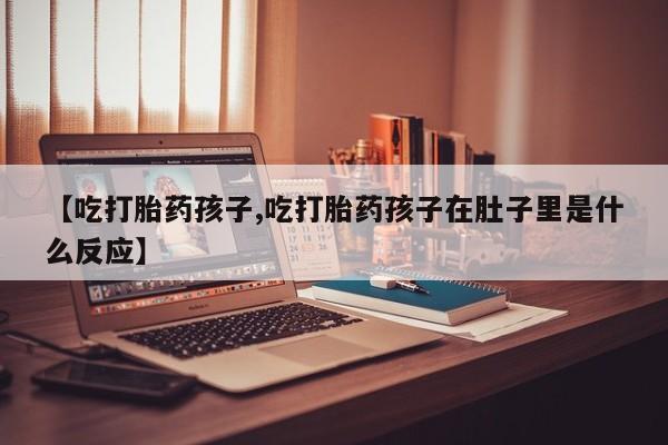 米索前列醇在线下单【吃打胎药孩子,吃打胎药孩子在肚子里是什么反应】