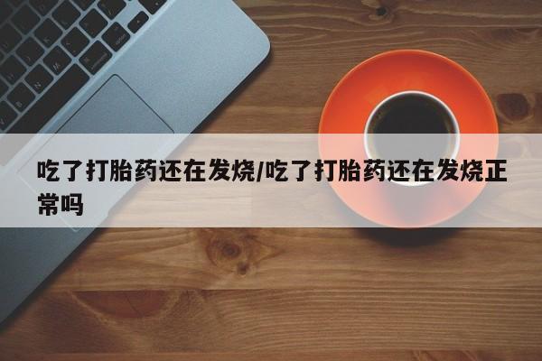 米索前列醇在线下单吃了打胎药还在发烧/吃了打胎药还在发烧正常吗