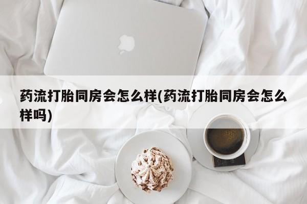米索前列醇在线下单药流打胎同房会怎么样(药流打胎同房会怎么样吗)