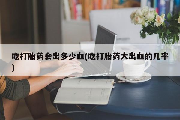 米索前列醇在线下单吃打胎药会出多少血(吃打胎药大出血的几率)