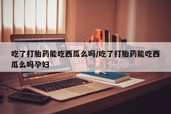 米索前列醇在线下单吃了打胎药能吃西瓜么吗/吃了打胎药能吃西瓜么吗孕妇