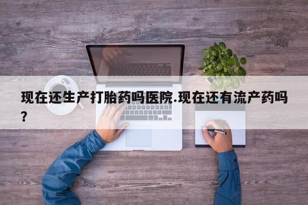 米索前列醇在线下单现在还生产打胎药吗医院.现在还有流产药吗？