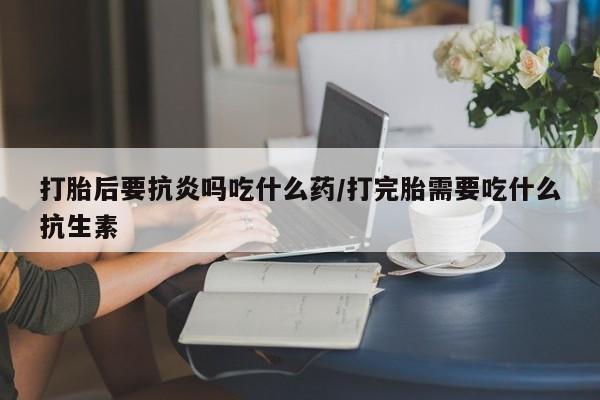 米索前列醇在线下单打胎后要抗炎吗吃什么药/打完胎需要吃什么抗生素