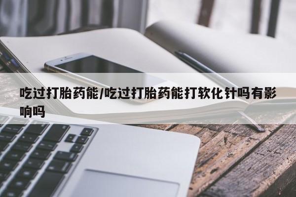 米索前列醇在线下单吃过打胎药能/吃过打胎药能打软化针吗有影响吗
