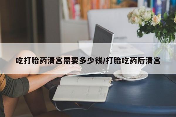 米索前列醇在线下单吃打胎药清宫需要多少钱/打胎吃药后清宫