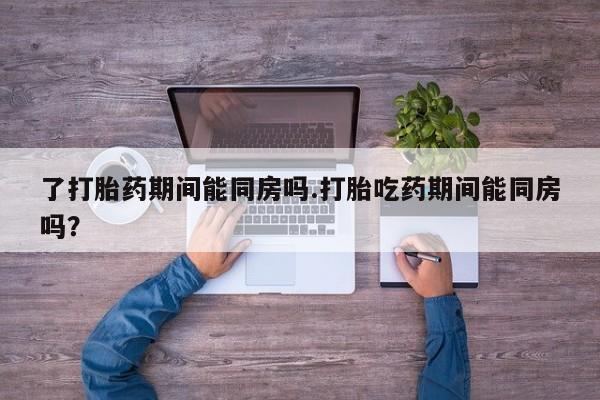 米索前列醇在线下单了打胎药期间能同房吗.打胎吃药期间能同房吗？