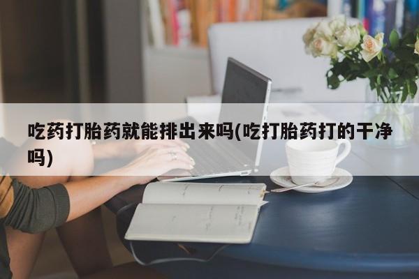 米索前列醇在线下单吃药打胎药就能排出来吗(吃打胎药打的干净吗)