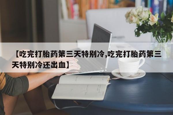 米索前列醇在线下单【吃完打胎药第三天特别冷,吃完打胎药第三天特别冷还出血】