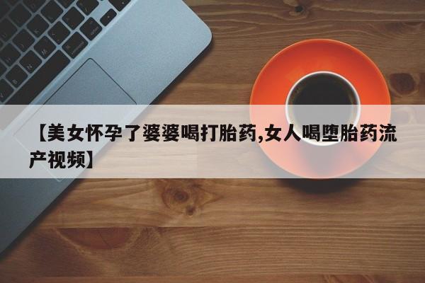 米索前列醇在线下单【美女怀孕了婆婆喝打胎药,女人喝堕胎药流产视频】