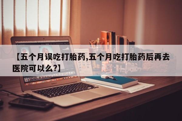 米索前列醇在线下单【五个月误吃打胎药,五个月吃打胎药后再去医院可以么?】
