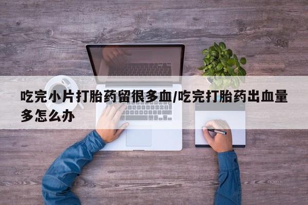 米索前列醇在线下单吃完小片打胎药留很多血/吃完打胎药出血量多怎么办