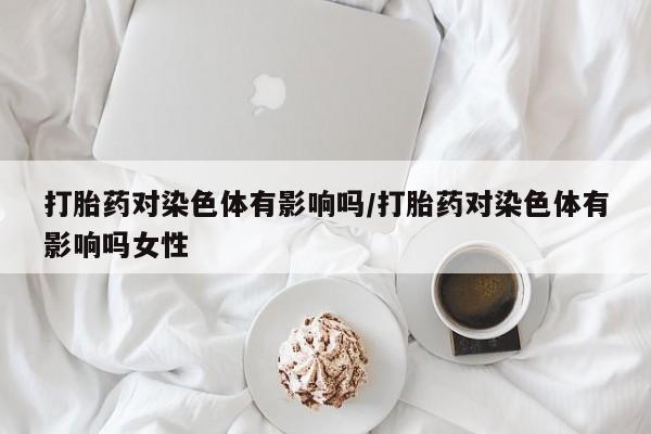米索前列醇在线下单打胎药对染色体有影响吗/打胎药对染色体有影响吗女性