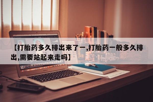 米索前列醇在线下单【打胎药多久排出来了一,打胎药一般多久排出,需要站起来走吗】