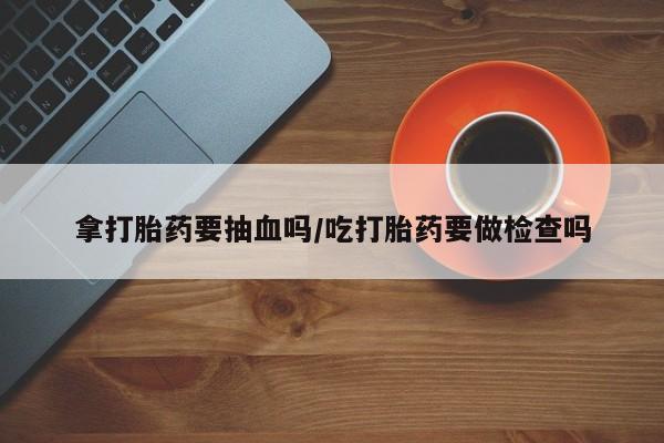 米索前列醇在线下单拿打胎药要抽血吗/吃打胎药要做检查吗