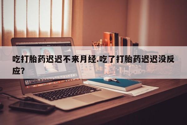 米索前列醇在线下单吃打胎药迟迟不来月经.吃了打胎药迟迟没反应？