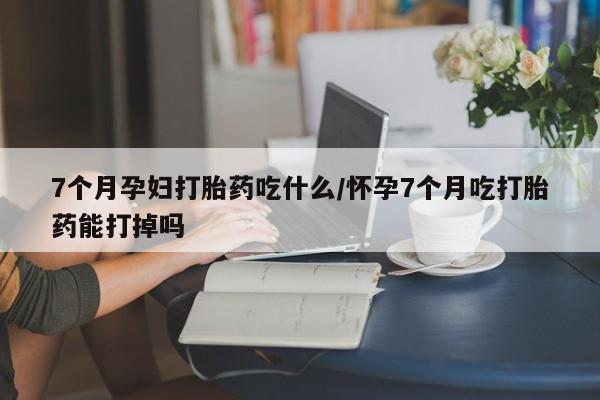 米索前列醇在线下单7个月孕妇打胎药吃什么/怀孕7个月吃打胎药能打掉吗