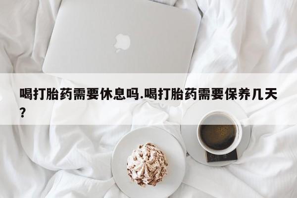 米索前列醇在线下单喝打胎药需要休息吗.喝打胎药需要保养几天？