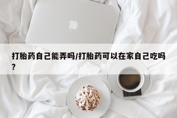 米索前列醇在线下单打胎药自己能弄吗/打胎药可以在家自己吃吗?