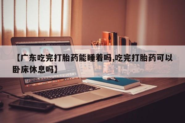 米索前列醇在线下单【广东吃完打胎药能睡着吗,吃完打胎药可以卧床休息吗】