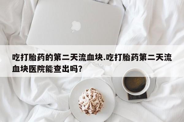 米索前列醇在线下单吃打胎药的第二天流血块.吃打胎药第二天流血块医院能查出吗？