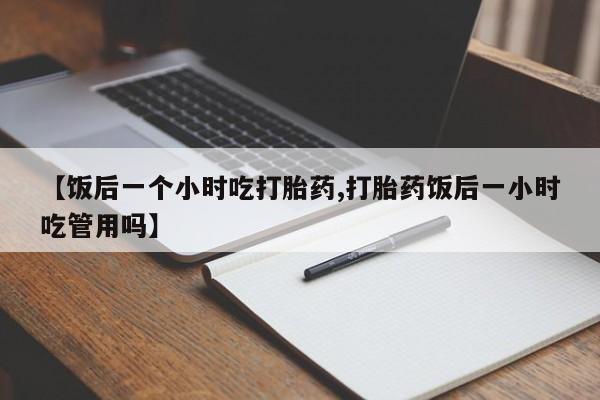 米索前列醇在线下单【饭后一个小时吃打胎药,打胎药饭后一小时吃管用吗】