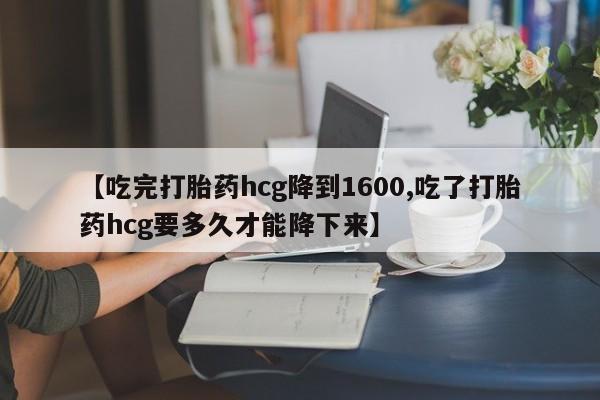 米索前列醇在线下单【吃完打胎药hcg降到1600,吃了打胎药hcg要多久才能降下来】