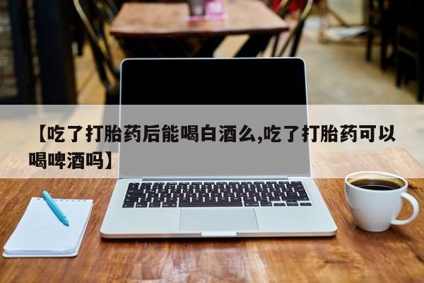 米索前列醇在线下单【吃了打胎药后能喝白酒么,吃了打胎药可以喝啤酒吗】